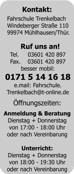 Kontakt: Fahrschule Trenkelbach	 Windeberger Strae 110	 99974 Mhlhausen/Thr. Ruf uns an! Tel.     03601 420 897 Fax.    03601 420 897 besser mobil: 0171 5 14 16 18 e.mail: Fahrschule. Trenkelbach@t-online.de ffnungszeiten: Anmeldung & Beratung Dienstag + Donnerstag von 17:00 - 18:00 Uhr oder nach Vereinbarung  Unterricht: Dienstag + Donnerstag von 18:00 - 19:30 Uhr oder nach Vereinbarung